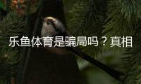 乐鱼体育是骗局吗？真相调查、用户投诉与防骗全攻略