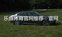 乐鱼体育官网推荐：官网入口、注册教程与安全评测