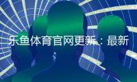 乐鱼体育官网更新：最新改版功能一览与新手快速上手指南