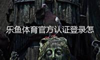 乐鱼体育官方认证登录怎么操作？新手注册、登录与实名认证详细教程