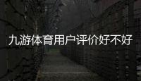 九游体育用户评价好不好？真实口碑与安全性、提现体验全面解析