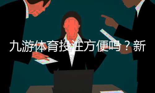 九游体育投注方便吗？新手操作流程、充值提现与安全性全面解析