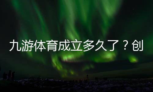 九游体育成立多久了？创立时间与发展历程一分钟看懂