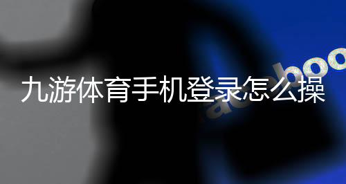 九游体育手机登录怎么操作？2026最新版登录、注册与账号安全全攻略