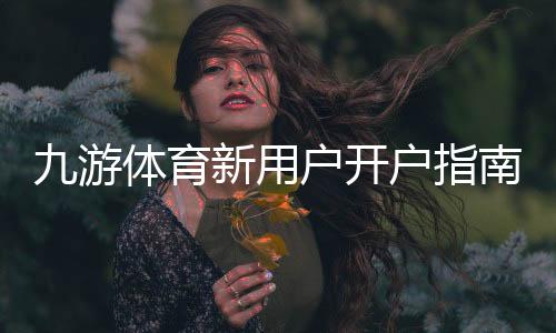 九游体育新用户开户指南：注册步骤、实名认证与首充操作全流程