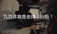 九游体育是老牌平台吗？资质、信誉与用户口碑全方位解析