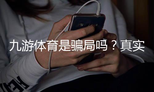 九游体育是骗局吗？真实调查与防骗攻略