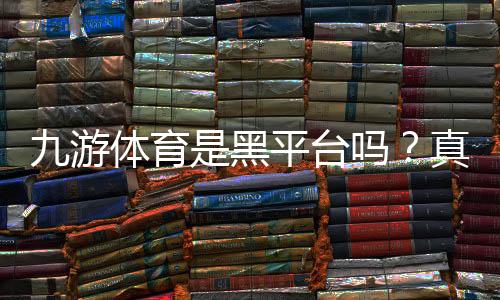九游体育是黑平台吗?真实用户反馈、投诉记录与辨别方法详解