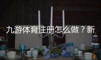 九游体育注册怎么做？新手注册流程与常见问题详解