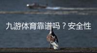 九游体育靠谱吗？安全性、资质与用户评价深度解析