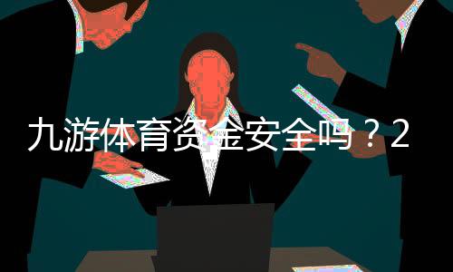 九游体育资金安全吗？2026最新平台安全性评测与提现保障全解析
