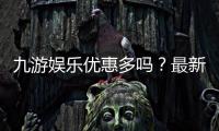 九游娱乐优惠多吗？最新版优惠种类、领取攻略与防坑技巧一文看懂