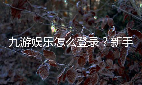 九游娱乐怎么登录？新手必看：手机、电脑登录步骤与常见问题快速解决