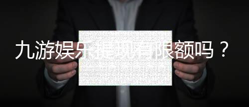 九游娱乐提现有限额吗？最新提现额度、限制与常见问题全解析