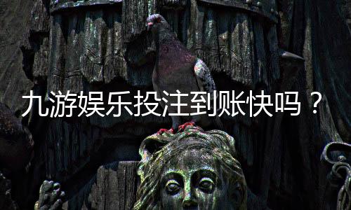 九游娱乐投注到账快吗？到账时间、提现流程与常见问题全解析