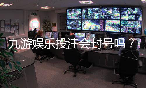 九游娱乐投注会封号吗?官方规则、常见封号原因与申诉防范全解析