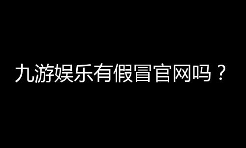 九游娱乐有假冒官网吗？官方识别方法、常见骗局与防骗全攻略