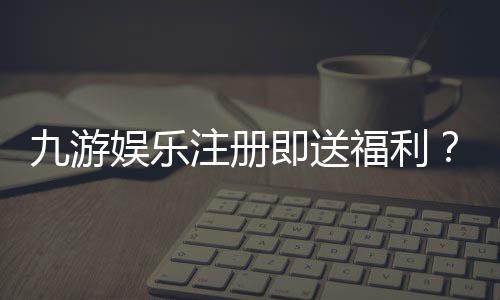 九游娱乐注册即送福利？新人礼包内容、领取步骤与注意事项一文看懂