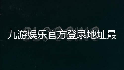 九游娱乐官方登录地址最新入口：安全登录教程与常见问题完全指南