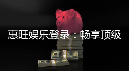惠旺娱乐登录:畅享顶级棋牌电游的尊贵体验