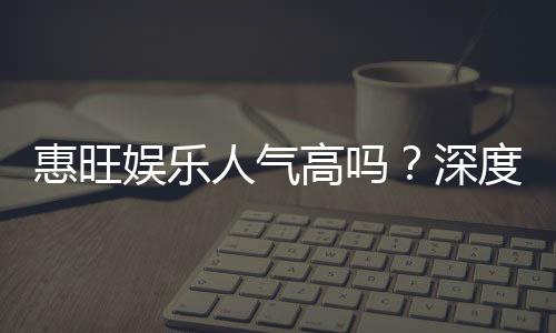 惠旺娱乐人气高吗？深度解析其火爆原因与玩家真实反馈