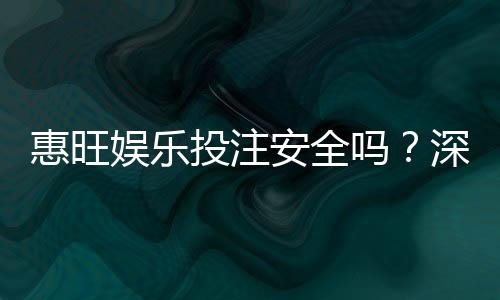 惠旺娱乐投注安全吗?深度解析平台资质与玩家真实体验