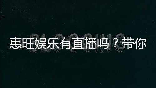 惠旺娱乐有直播吗？带你揭秘平台最新真人直播玩法
