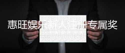 惠旺娱乐新人注册专属奖励:首存礼包与高额返利等你拿