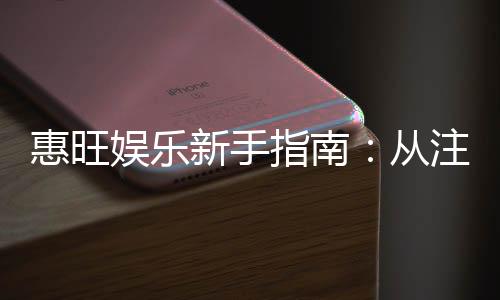 惠旺娱乐新手指南:从注册到畅玩的完整攻略