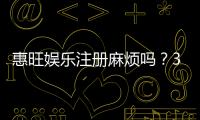 惠旺娱乐注册麻烦吗？3分钟快速开户流程详解