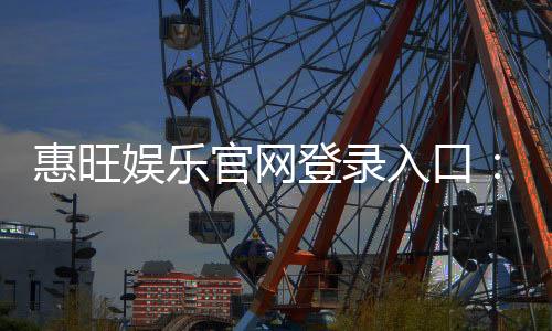 惠旺娱乐官网登录入口:畅享顶级棋牌电游的尊贵体验