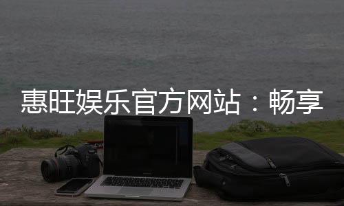 惠旺娱乐官方网站：畅享顶级棋牌与电子游艺的豪华体验