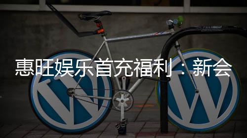 惠旺娱乐首充福利：新会员专享高额返利与独家礼包