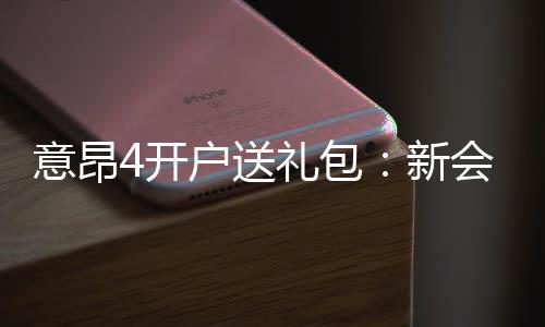 意昂4开户送礼包：新会员专享豪礼首存即送大礼包