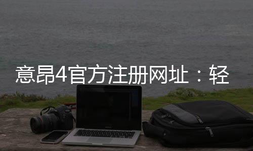 意昂4官方注册网址:轻松注册畅享顶级棋牌娱乐体验