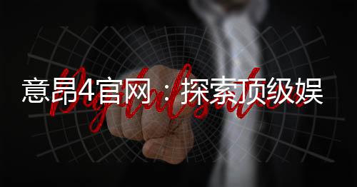 意昂4官网：探索顶级娱乐平台的独家优惠与游戏体验