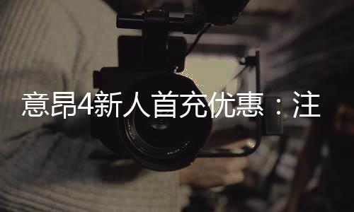 意昂4新人首充优惠：注册即享高额返利与专属礼包