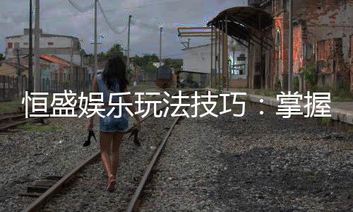 恒盛娱乐玩法技巧:掌握这几点让你轻松赢牌