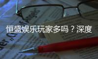 恒盛娱乐玩家多吗？深度解析平台人气与玩家真实体验