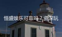 恒盛娱乐可靠吗？资深玩家带你揭秘平台真实体验