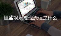 恒盛娱乐提现流程是什么？详细步骤与注意事项解析