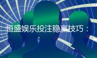 恒盛娱乐投注稳赢技巧：资深玩家分享实战策略与心得