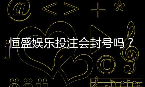 恒盛娱乐投注会封号吗？深度解析平台风控规则与防封技巧