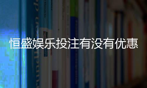 恒盛娱乐投注有没有优惠？揭秘新用户专享福利与充值返利活动