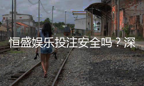 恒盛娱乐投注安全吗?深度解析平台资质与玩家真实体验