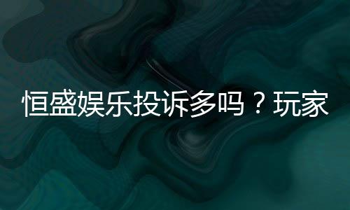 恒盛娱乐投诉多吗？玩家真实反馈与平台解析