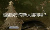 恒盛娱乐有新人福利吗？新会员注册即享多重豪礼！