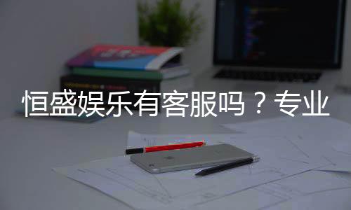 恒盛娱乐有客服吗?专业客服团队为您解答疑问