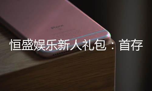 恒盛娱乐新人礼包：首存福利与独家优惠大揭秘