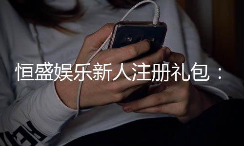 恒盛娱乐新人注册礼包：首存豪礼加码新手福利限时领！